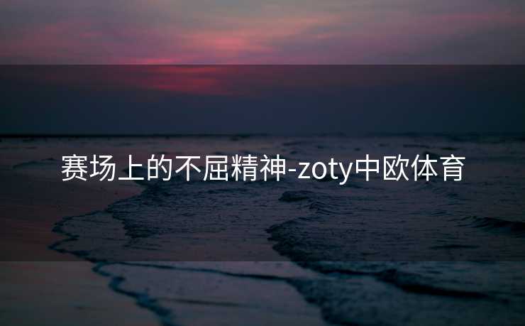 赛场上的不屈精神-zoty中欧体育