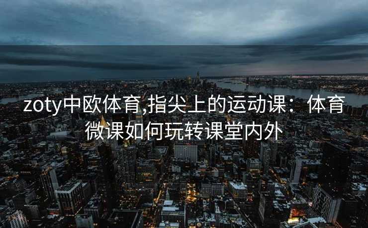 zoty中欧体育,指尖上的运动课：体育微课如何玩转课堂内外