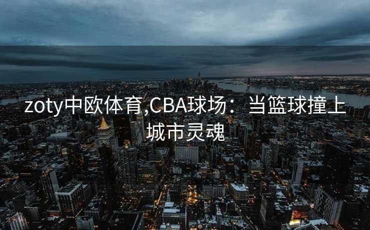 zoty中欧体育,CBA球场：当篮球撞上城市灵魂