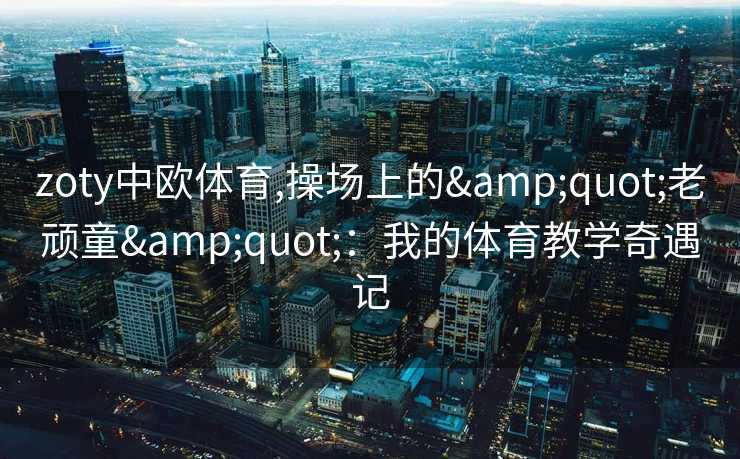 zoty中欧体育,操场上的"老顽童"：我的体育教学奇遇记