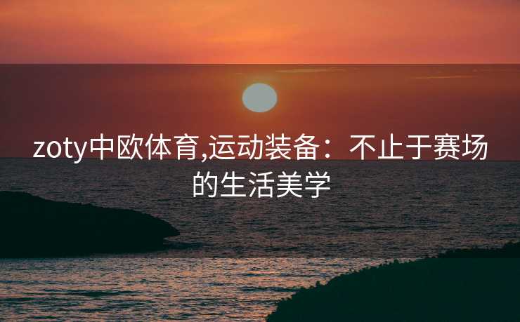 zoty中欧体育,运动装备：不止于赛场的生活美学