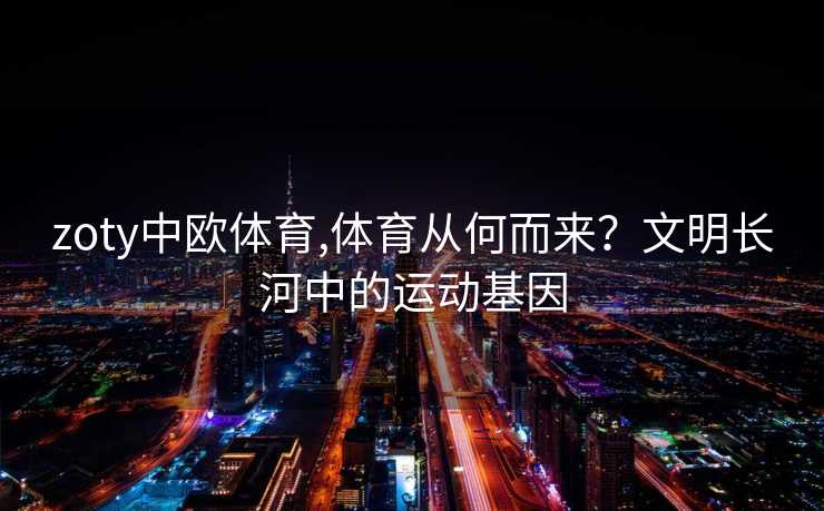 zoty中欧体育,体育从何而来？文明长河中的运动基因