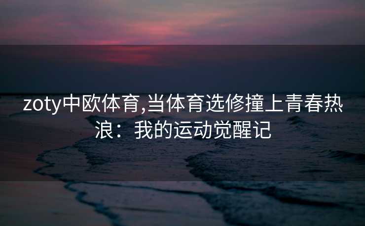 zoty中欧体育,当体育选修撞上青春热浪：我的运动觉醒记