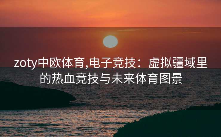 zoty中欧体育,电子竞技：虚拟疆域里的热血竞技与未来体育图景